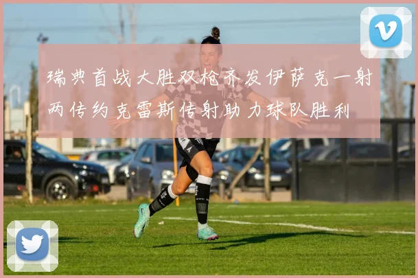 瑞典首战大胜双枪齐发伊萨克一射两传约克雷斯传射助力球队胜利