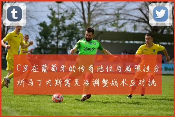 C罗在葡萄牙的传奇地位与局限性分析马丁内斯需灵活调整战术应对挑战