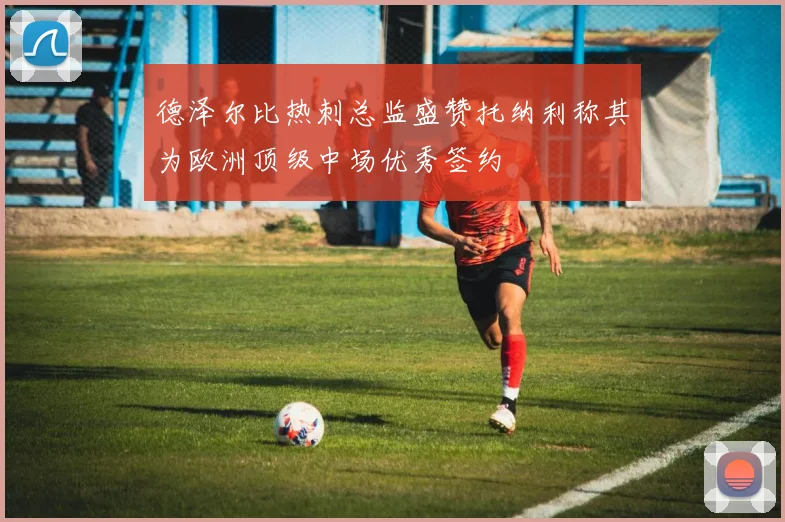 德泽尔比热刺总监盛赞托纳利称其为欧洲顶级中场优秀签约