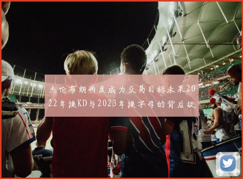 杰伦布朗两度成为交易目标未果2022年换KD与2023年换字母的背后故事