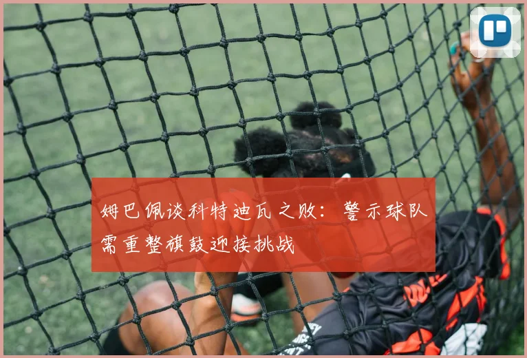姆巴佩谈科特迪瓦之败：警示球队需重整旗鼓迎接挑战
