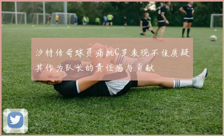 沙特传奇球员痛批C罗表现不佳质疑其作为队长的责任感与贡献