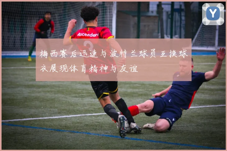 梅西赛后迅速与波特兰球员互换球衣展现体育精神与友谊