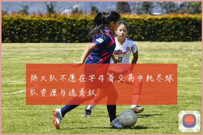 热火队不愿在字母哥交易中耗尽球队资源与选秀权