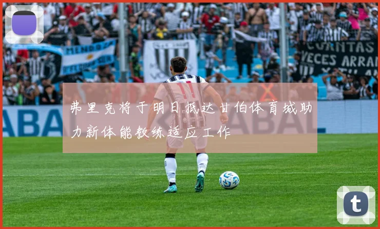 弗里克将于明日抵达甘伯体育城助力新体能教练适应工作