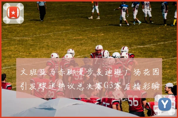 文班亚马赤脚漫步麦迪逊广场花园引发球迷热议总决赛G3赛后精彩瞬间