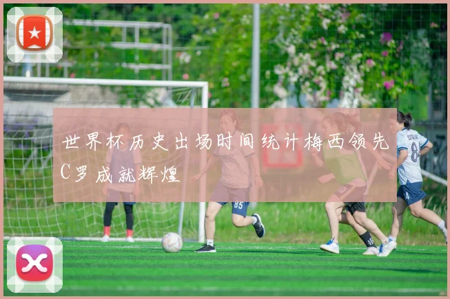 世界杯历史出场时间统计梅西领先C罗成就辉煌
