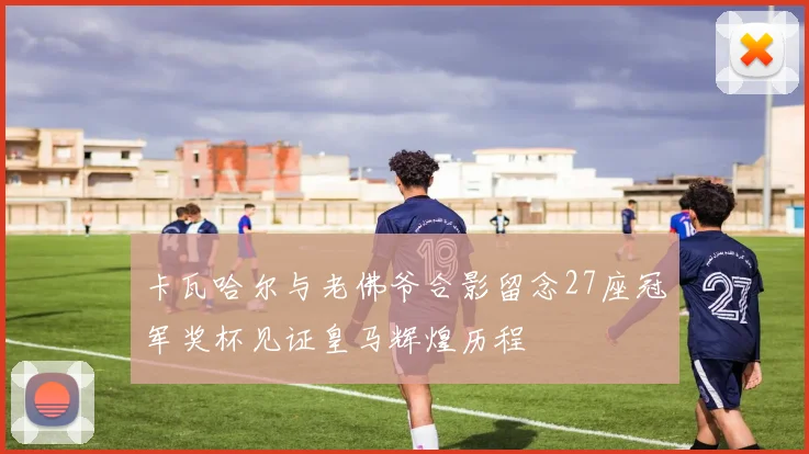 卡瓦哈尔与老佛爷合影留念27座冠军奖杯见证皇马辉煌历程