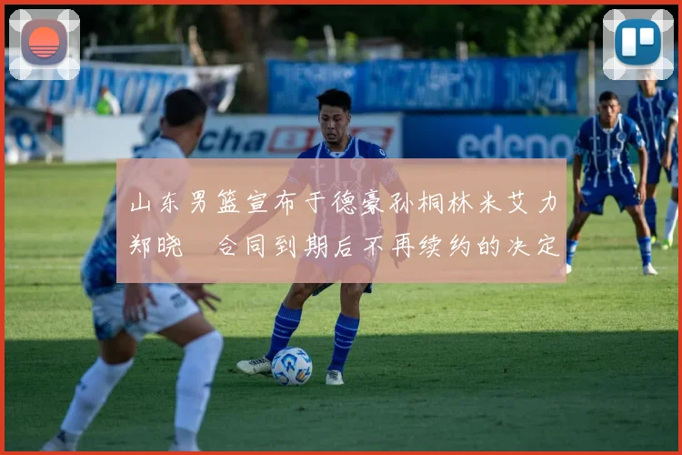 山东男篮宣布于德豪孙桐林米艾力郑晓垚合同到期后不再续约的决定