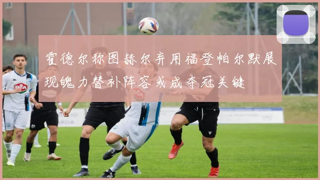 霍德尔称图赫尔弃用福登帕尔默展现魄力替补阵容或成夺冠关键