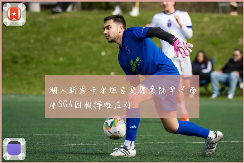 湖人新秀卡尔坦言更愿意防华子而非SGA因假摔难应对