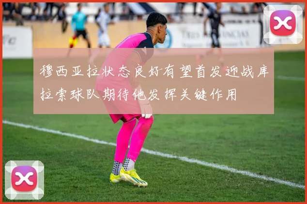 穆西亚拉状态良好有望首发迎战库拉索球队期待他发挥关键作用