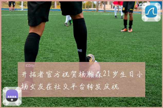 开拓者官方祝贺杨瀚森21岁生日小杨女友在社交平台转发庆祝
