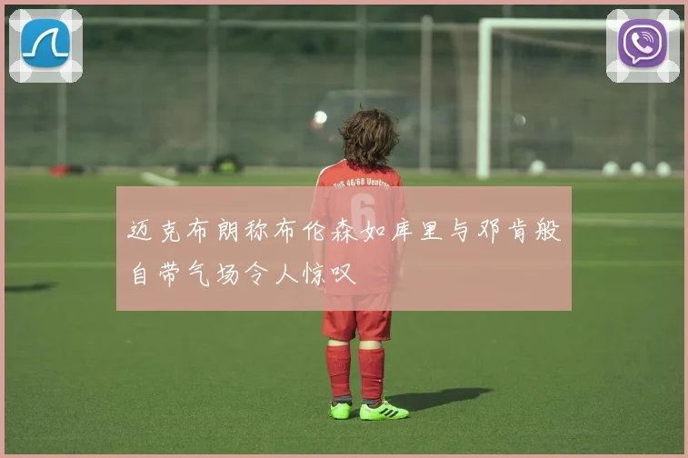 迈克布朗称布伦森如库里与邓肯般自带气场令人惊叹