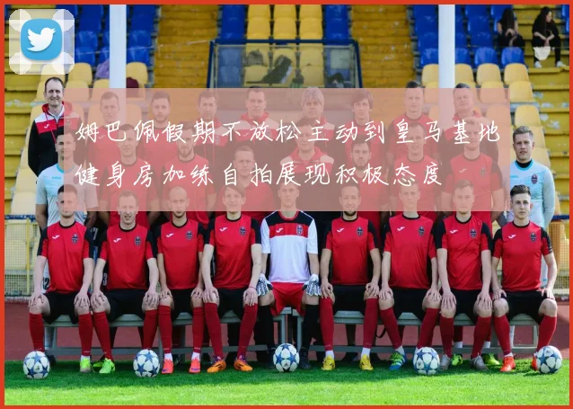 姆巴佩假期不放松主动到皇马基地健身房加练自拍展现积极态度