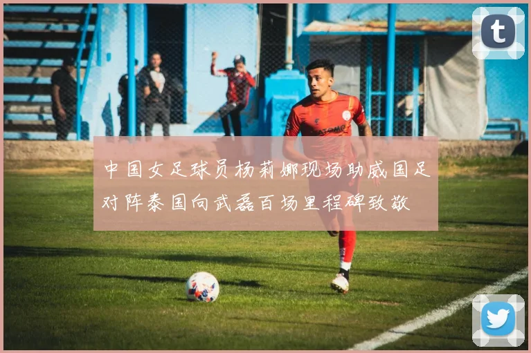 中国女足球员杨莉娜现场助威国足对阵泰国向武磊百场里程碑致敬