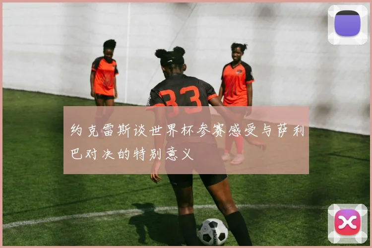 约克雷斯谈世界杯参赛感受与萨利巴对决的特别意义