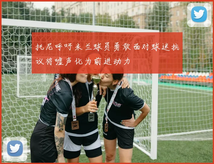 托尼呼吁米兰球员勇敢面对球迷抗议将嘘声化为前进动力
