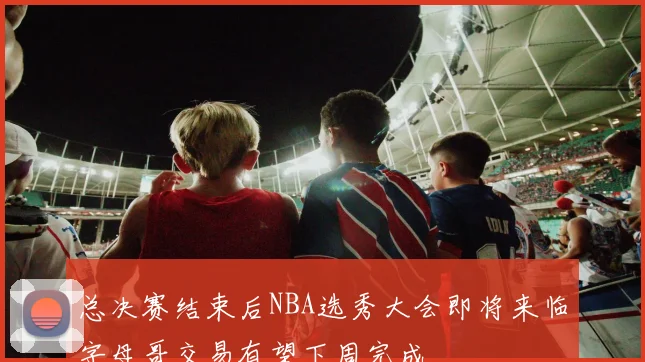 总决赛结束后NBA选秀大会即将来临字母哥交易有望下周完成